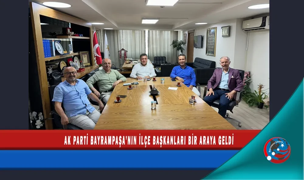 AK PARTİ BAYRAMPAŞA’NIN İLÇE BAŞKANLARI BİR ARAYA GELDİ